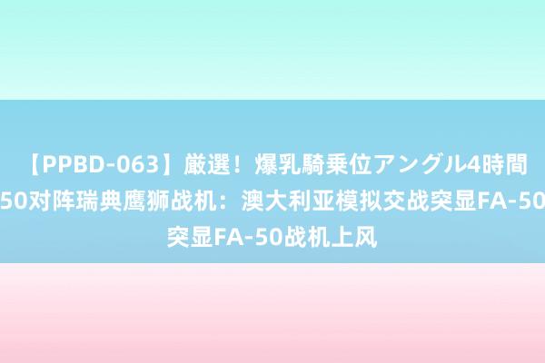 【PPBD-063】厳選！爆乳騎乗位アングル4時間 韩国FA-50对阵瑞典鹰狮战机：澳大利亚模拟交战突显FA-50战机上风