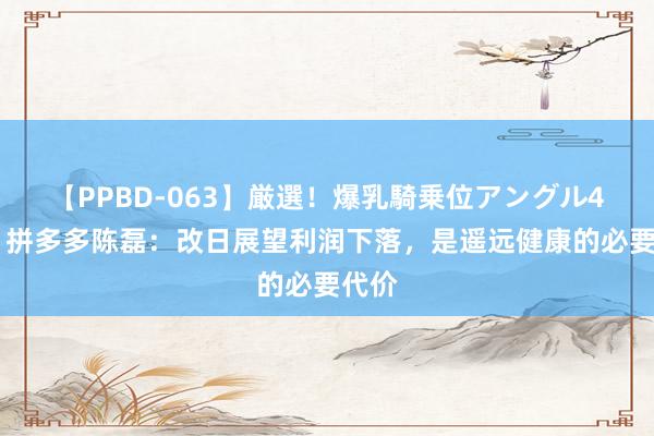 【PPBD-063】厳選！爆乳騎乗位アングル4時間 拼多多陈磊：改日展望利润下落，是遥远健康的必要代价